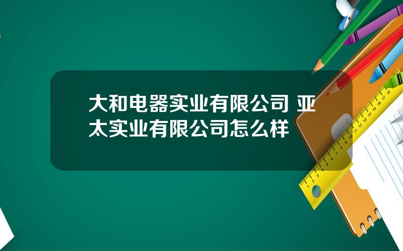 大和电器实业有限公司 亚太实业有限公司怎么样